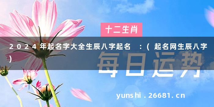 2024年起名字大全生辰八字起名 :(起名网生辰八字)